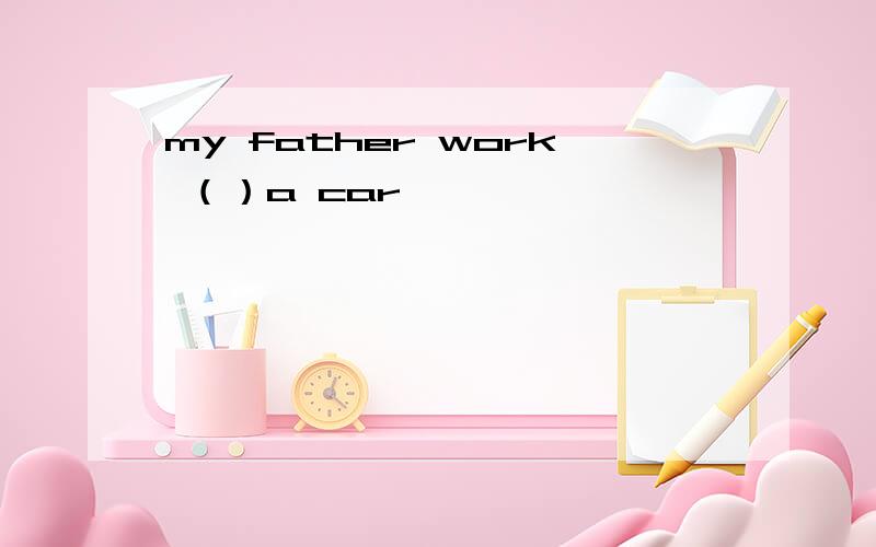 my father work （）a car