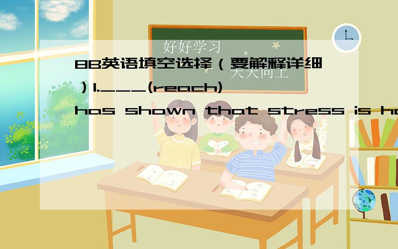 8B英语填空选择（要解释详细）1.___(reach) has shown that stress is harmful to people's health.2.She received a lot of ___(train) before she began to work in the plant.3.-Jimmy is leaving for a holiday.-Really?where ___ he ___?A.has,gone B
