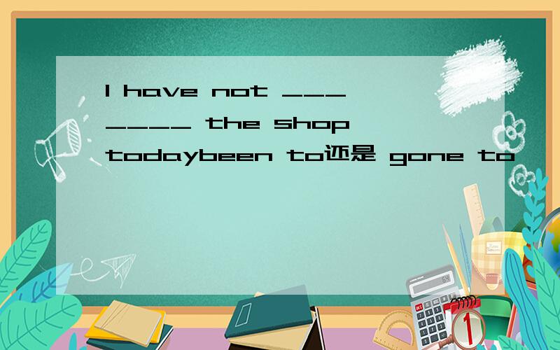 I have not _______ the shop todaybeen to还是 gone to