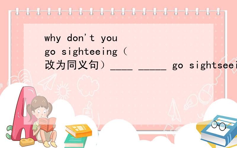 why don't you go sighteeing（改为同义句）____ _____ go sightseeing