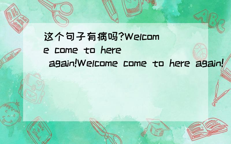 这个句子有病吗?Welcome come to here again!Welcome come to here again!