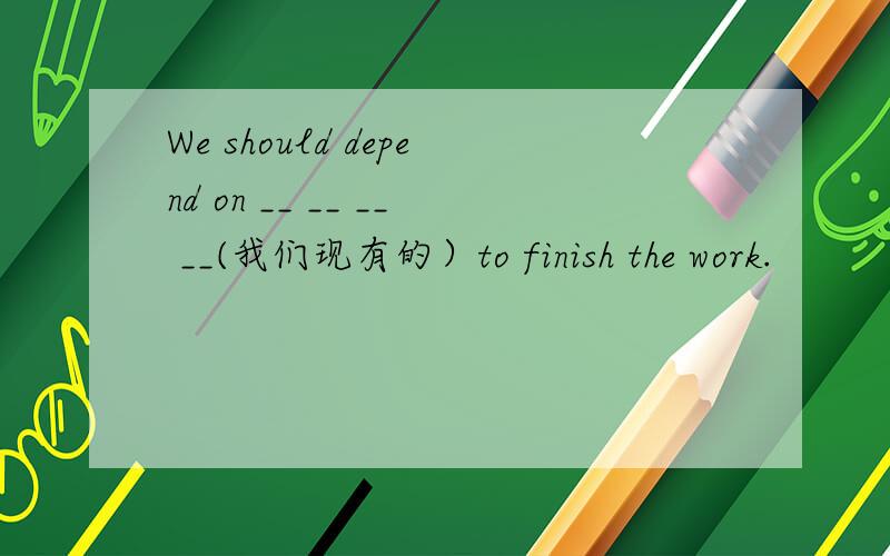 We should depend on __ __ __ __(我们现有的）to finish the work.