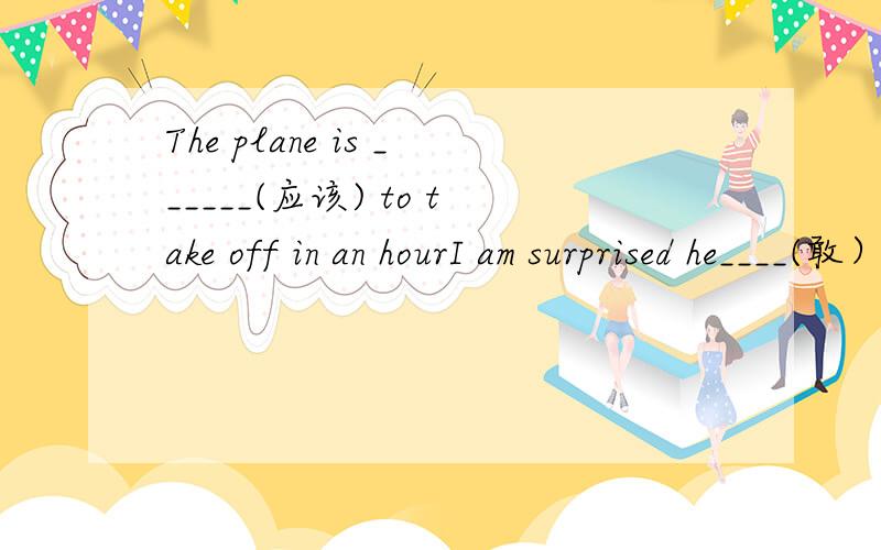 The plane is ______(应该) to take off in an hourI am surprised he____(敢） to show his face here after his behaviour last week