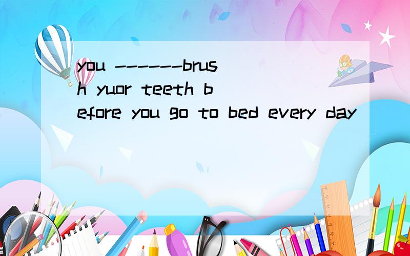you ------brush yuor teeth before you go to bed every day