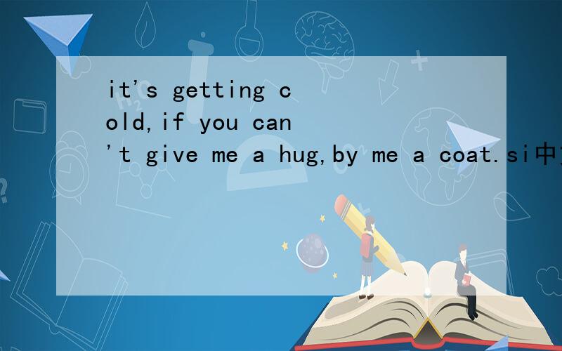 it's getting cold,if you can't give me a hug,by me a coat.si中文的意思