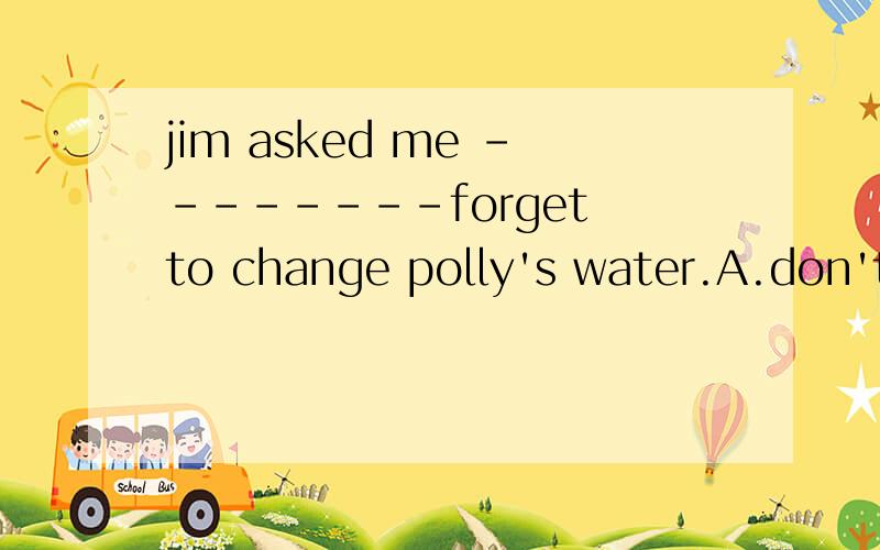 jim asked me --------forget to change polly's water.A.don't B.not C.not to D.doesn't to