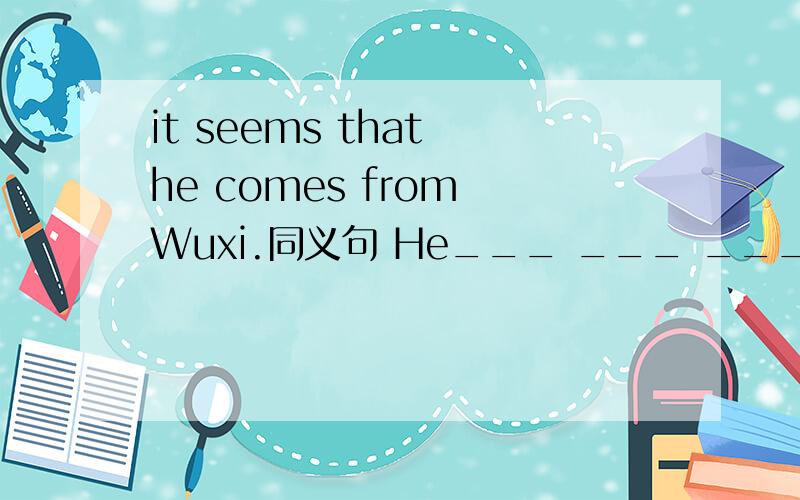 it seems that he comes from Wuxi.同义句 He___ ___ ___from Wuxi.