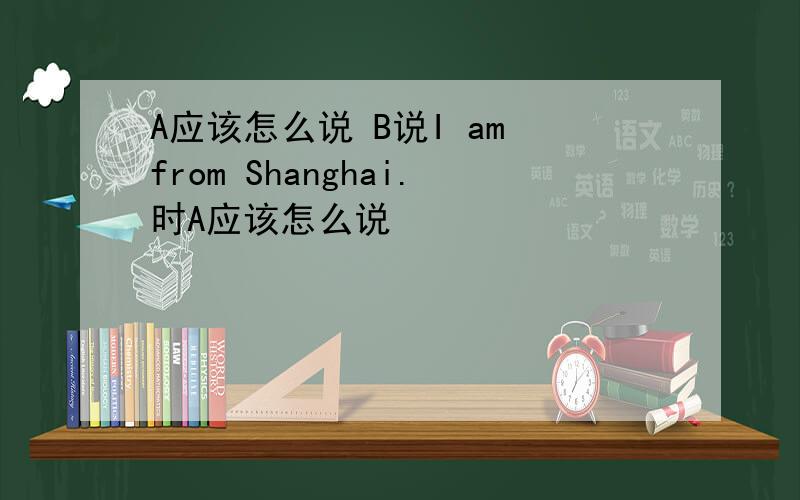A应该怎么说 B说I am from Shanghai.时A应该怎么说