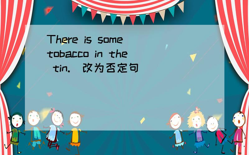 There is some tobacco in the tin.(改为否定句）