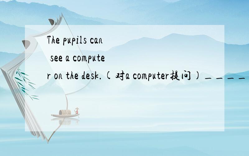 The pupils can see a computer on the desk.(对a computer提问)________can the pupils _____________on the desk?