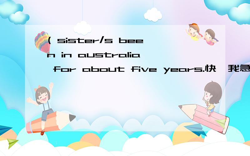 ( sister/s been in australia for about five years.快,我急!