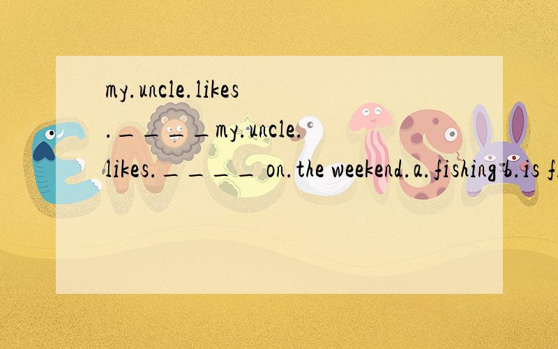 my.uncle.likes.____my.uncle.likes.____ on.the weekend.a.fishing b.is fishing c.gofishing