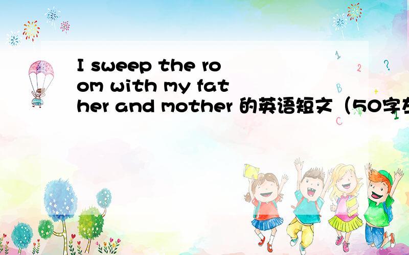 I sweep the room with my father and mother 的英语短文（50字左右）