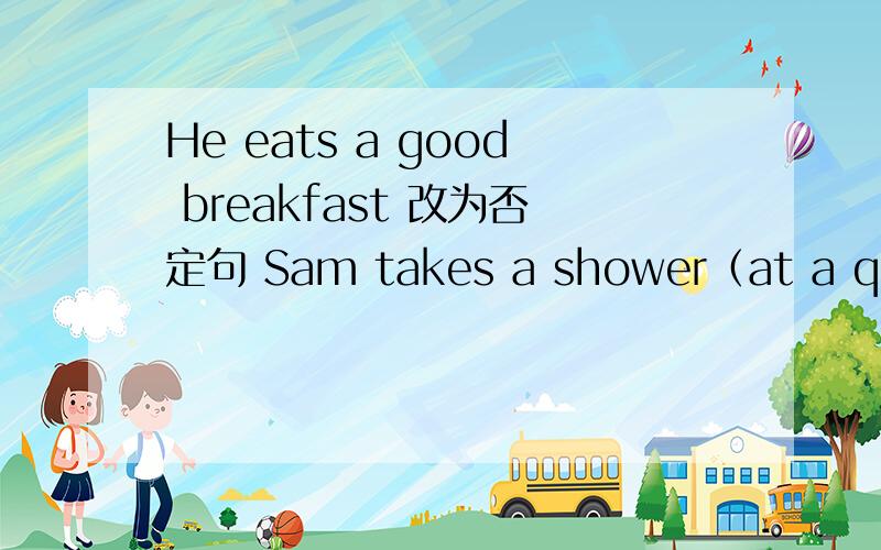 He eats a good breakfast 改为否定句 Sam takes a shower（at a quarter to seven）对画框部分提问The boy usually(watches TV)after dinner.对画框部分提问(The old man) always takes a walk for half an hour in the evening?对画框部分