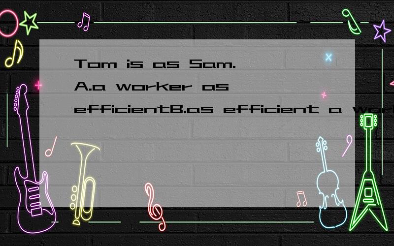 Tom is as Sam.A.a worker as efficientB.as efficient a worker两个好像都对呀,改选哪一个呢少画了横线，问题应该是Tom is ______as Sam