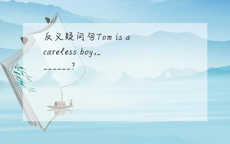 反义疑问句Tom is a careless boy,_______?