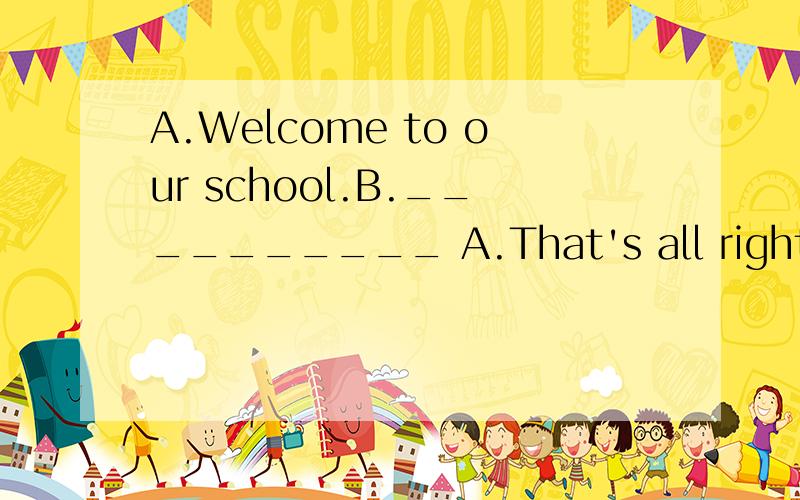 A.Welcome to our school.B.__________ A.That's all right.B.Sure.C.Thank you very much.