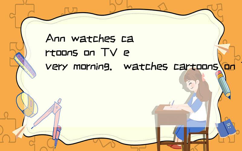 Ann watches cartoons on TV every morning.(watches cartoons on TV )对括号处提问.