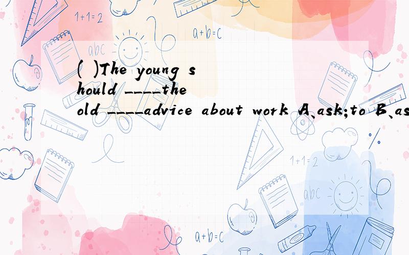 ( )The young should ____the old ____advice about work A、ask;to B、ask;for C、ask for;/ D、ask；/