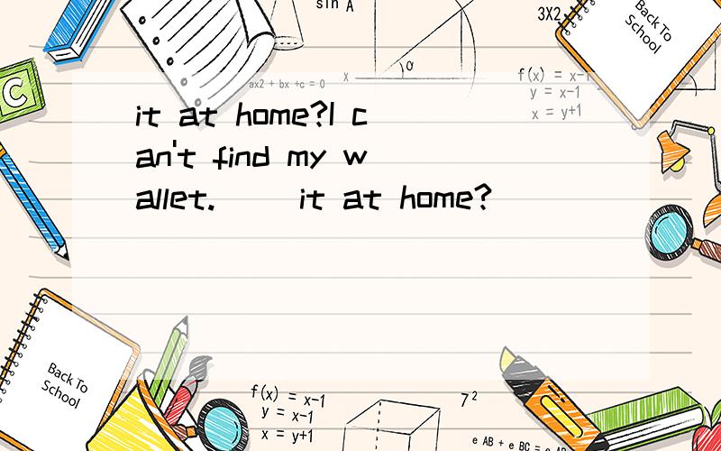 it at home?I can't find my wallet.( )it at home?