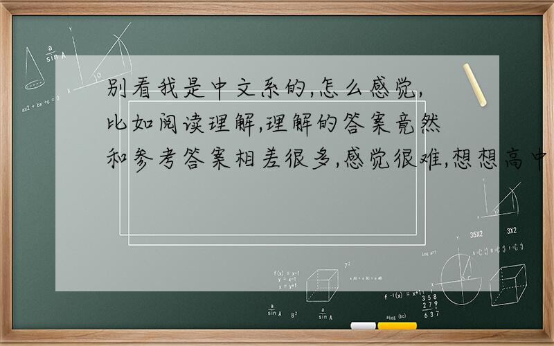 别看我是中文系的,怎么感觉,比如阅读理解,理解的答案竟然和参考答案相差很多,感觉很难,想想高中时候我语文多好啊,哭了,让我怎么继续下去啊,理解挺难的呀