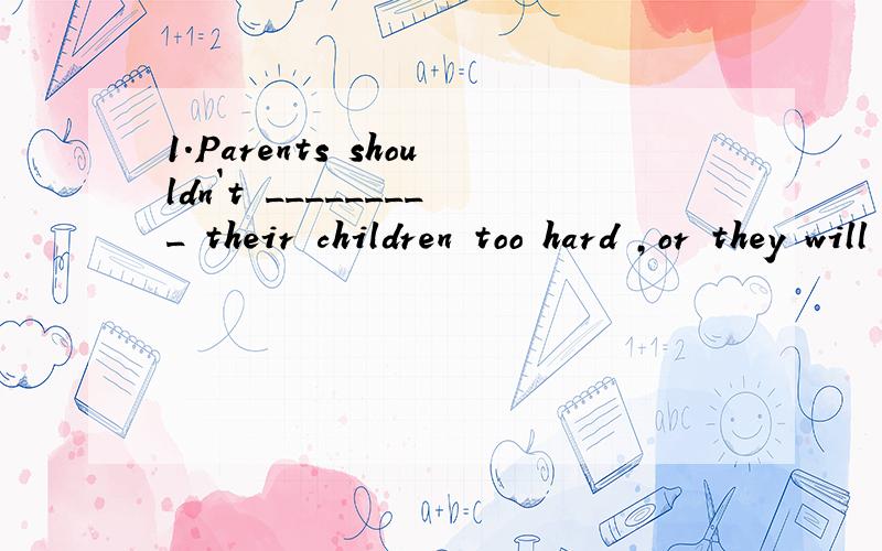 1.Parents shouldn`t _________ their children too hard ,or they will have no interest in study.2.Don`t _______ with your parents.You can talk with them about your problems.3.We all fell _______love with Beijing when we got there on May 6.4.He lives __