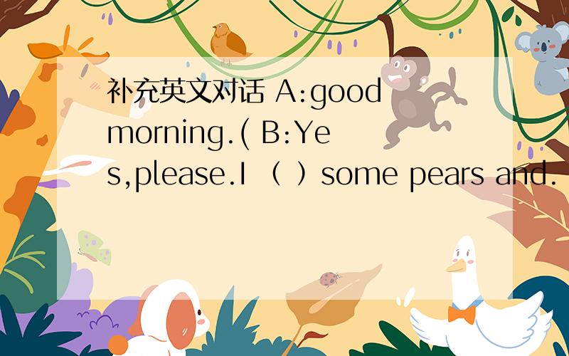 补充英文对话 A:good morning.( B:Yes,please.I （ ）some pears and.