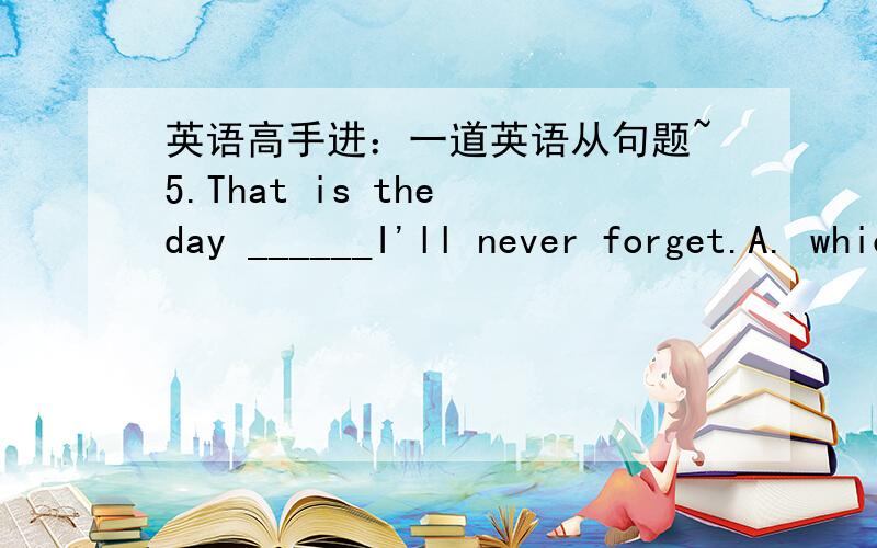 英语高手进：一道英语从句题~5.That is the day ______I'll never forget.A. which B. on which C. in which D. when5．A. which是关系代词,在从句中作forget的宾语.其他几个答案都不能作宾语.这怎么做了forget的宾语