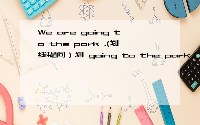 We are going to the park .(划线提问）划 going to the park