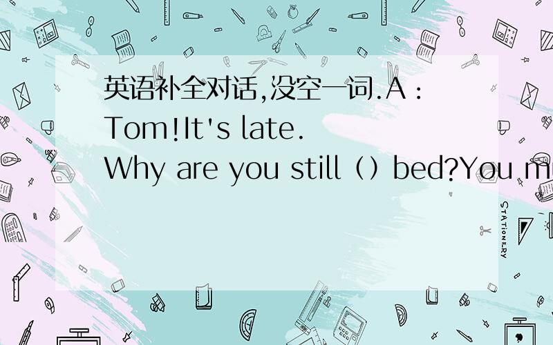 英语补全对话,没空一词.A：Tom!It's late.Why are you still（）bed?You must get up and （）ready for（）.B：I don’t（）well,mum,I （）I'm ill.A：Oh,dear.（）（）?B：I don’t know.My（）hurts.A：Really?（）you are ill,