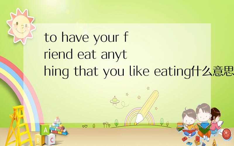 to have your friend eat anything that you like eating什么意思?千万别用在线翻译器,忒不准了.外语杠杠者答!