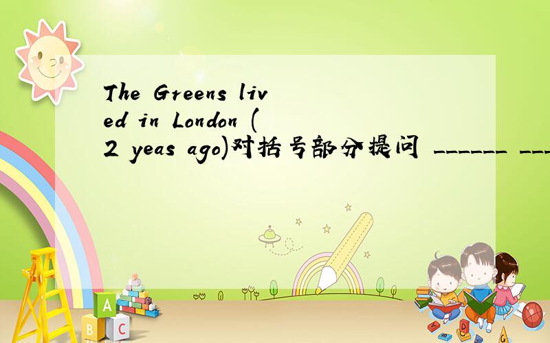 The Greens lived in London (2 yeas ago)对括号部分提问 ______ ______ the Greens ______ in London?