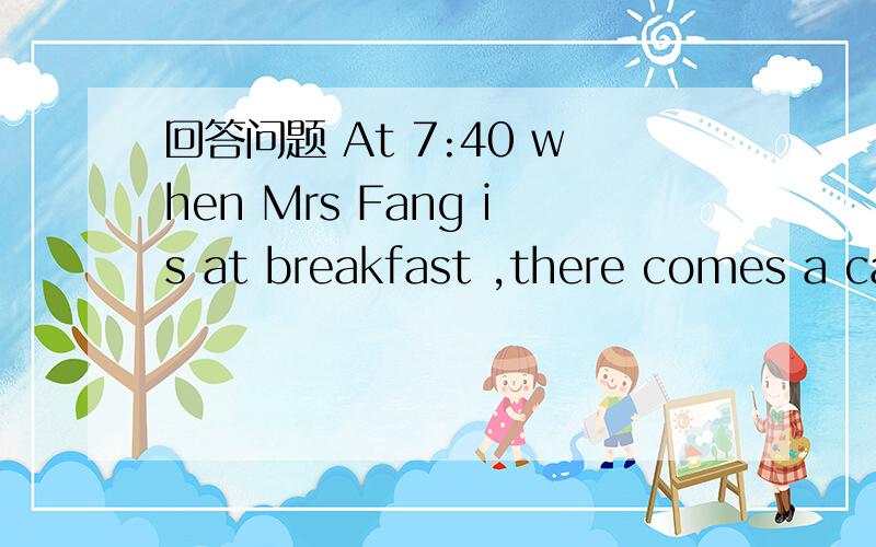 回答问题 At 7:40 when Mrs Fang is at breakfast ,there comes a call, Twenty minutes later ,she iswith Ann, because she cannot stop her baby from crying .There , Mrs Fang helps wash Ann’s three-day-old baby and it soon calms(安静)down ,It is he