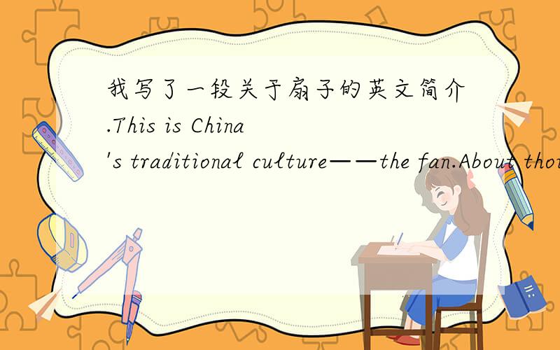 我写了一段关于扇子的英文简介.This is China's traditional culture——the fan.About thousands years ago,the ancient Chinese had invented the fan,people used it to escape the summer.because the fan is usually like a circle,so ,it's also