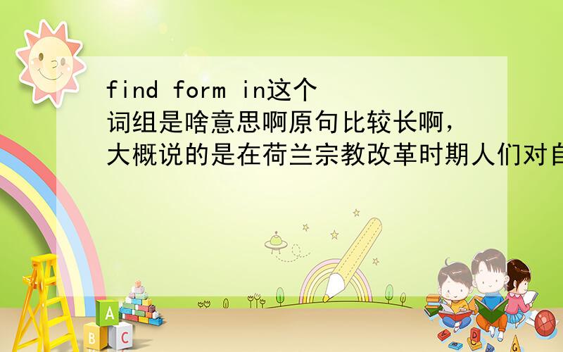 find form in这个词组是啥意思啊原句比较长啊，大概说的是在荷兰宗教改革时期人们对自然的兴趣提升displaced religious feelings(bannished as images from their religous setting)found form in an entusiam for the nature.