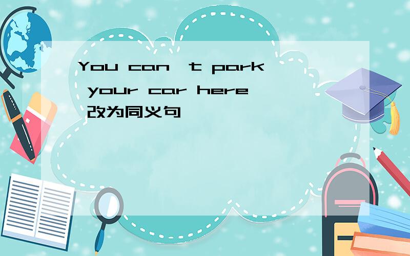 You can't park your car here 改为同义句