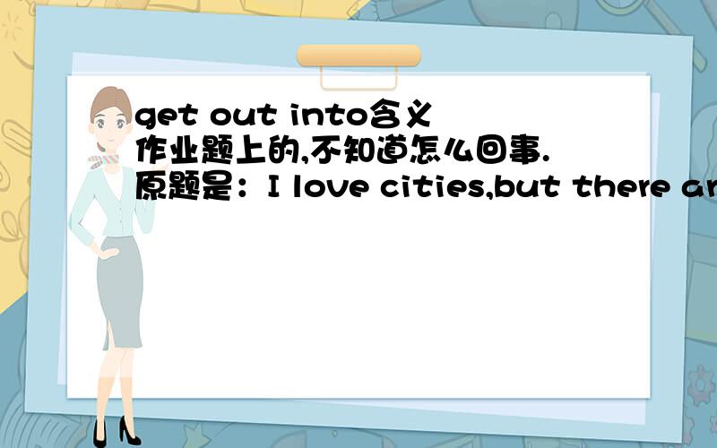 get out into含义作业题上的,不知道怎么回事.原题是：I love cities,but there are times when I need to get out into the countryside.