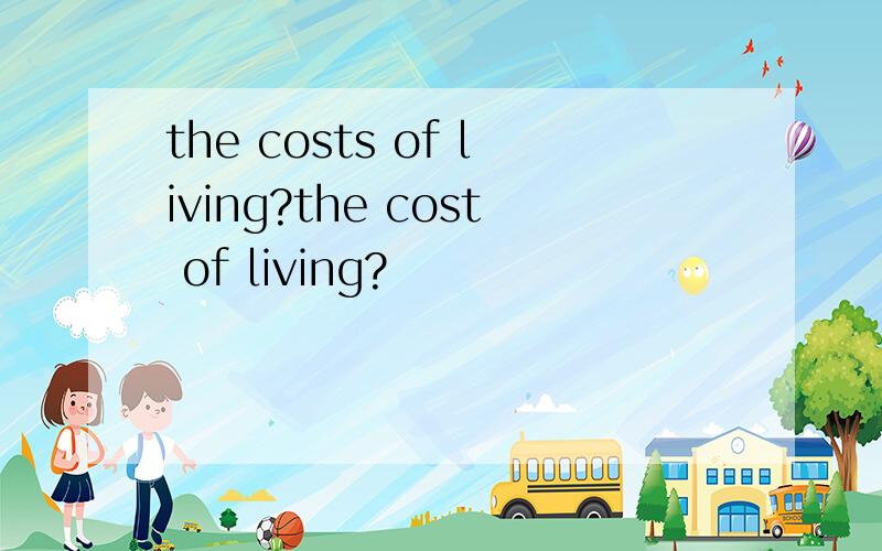 the costs of living?the cost of living?