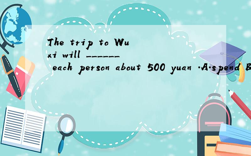 The trip to Wuxi will ______ each person about 500 yuan .A.spend B.cost C.pay D.take