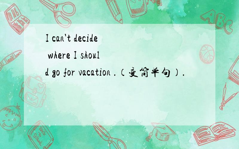 I can't decide where I should go for vacation .（变简单句）.