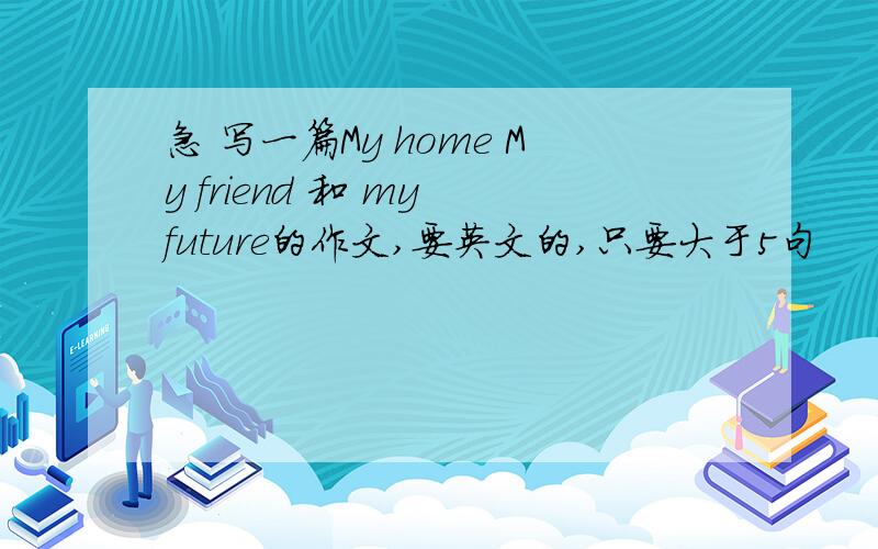 急 写一篇My home My friend 和 my future的作文,要英文的,只要大于5句