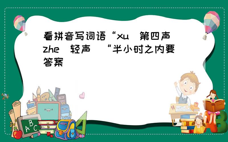 看拼音写词语“xu（第四声）zhe（轻声）“半小时之内要答案