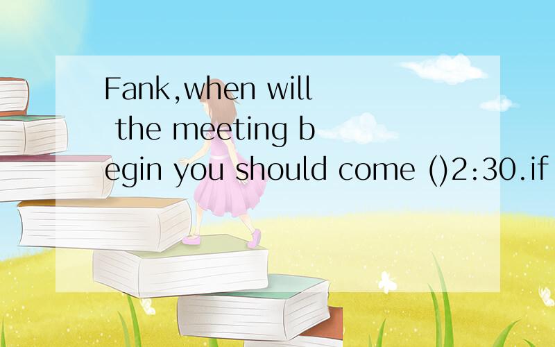 Fank,when will the meeting begin you should come ()2:30.if you come 10 minutes () that time ,the meeting will be over .a.at .before b.at ,after c.after.before