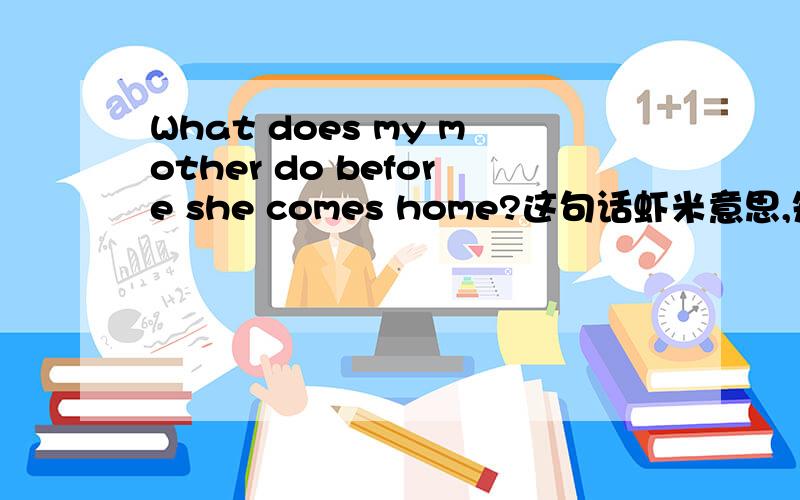 What does my mother do before she comes home?这句话虾米意思,知道的告诉下,