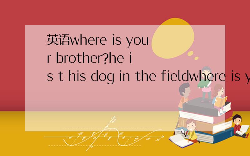 英语where is your brother?he is t his dog in the fieldwhere is your brother?he is t his dog in the field