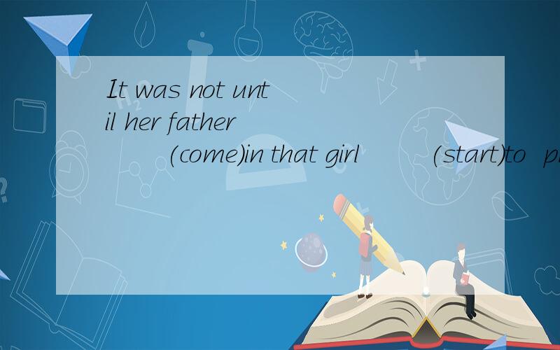 It was not until her father        (come)in that girl        (start)to  prepare her lessons.什么结构啊填空