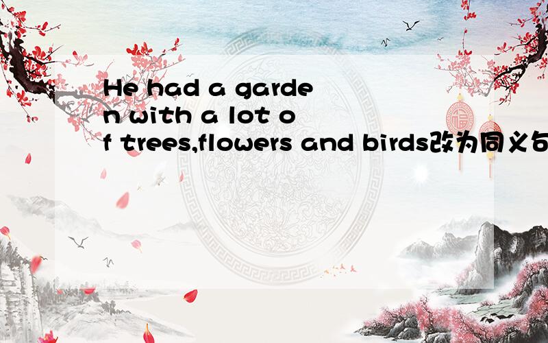 He had a garden with a lot of trees,flowers and birds改为同义句