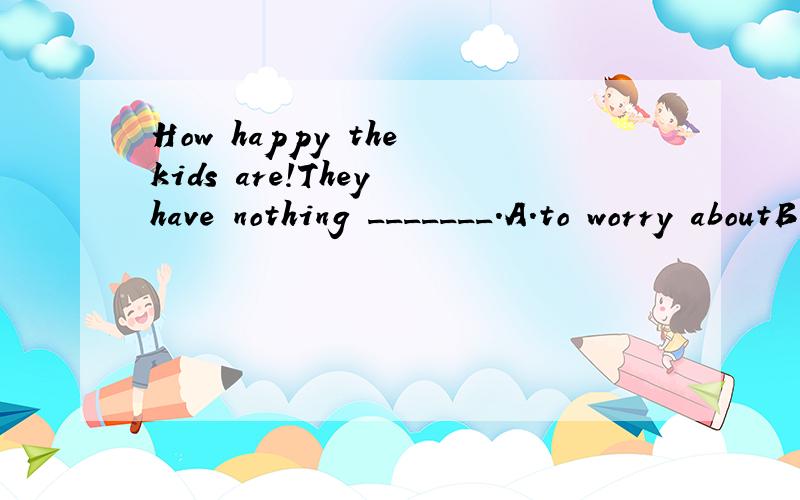 How happy the kids are!They have nothing _______.A.to worry aboutB.worryC.worried aboutD.worrying2.Very soon everyone was ______ because the speech was very ______.A.boring,boringB.bored,boringC.boring,bored D.bored,boren请说明理由