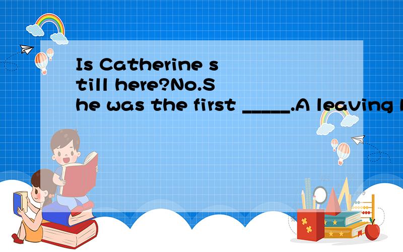 Is Catherine still here?No.She was the first _____.A leaving B toleave C that she leftD in leaving