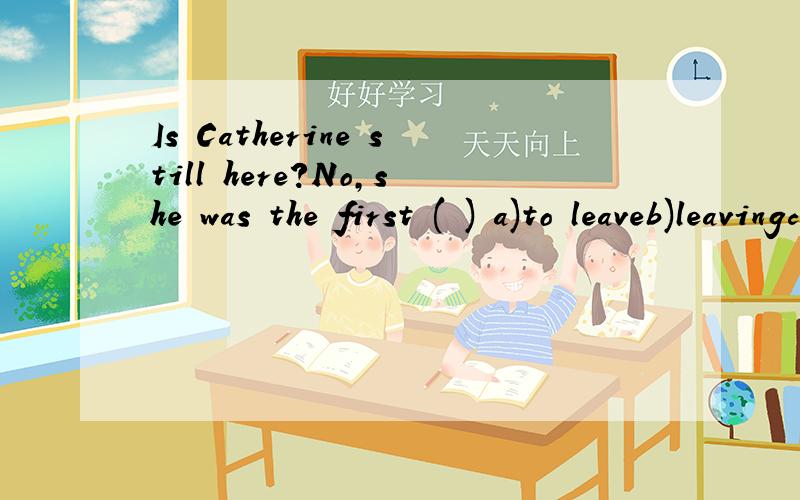 Is Catherine still here?No,she was the first ( ) a)to leaveb)leavingc)that she leftd)in leaving请详解
